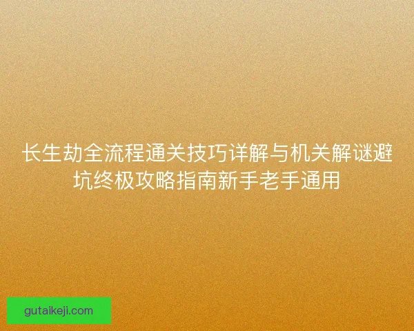 长生劫全流程通关技巧详解与机关解谜避坑终极攻略指南新手老手通用