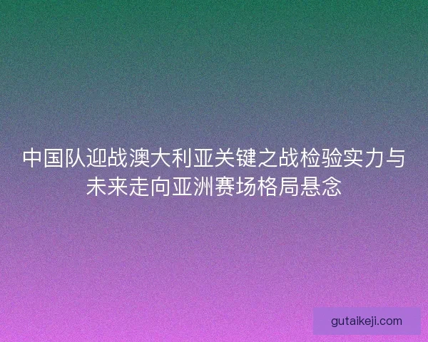 中国队迎战澳大利亚关键之战检验实力与未来走向亚洲赛场格局悬念
