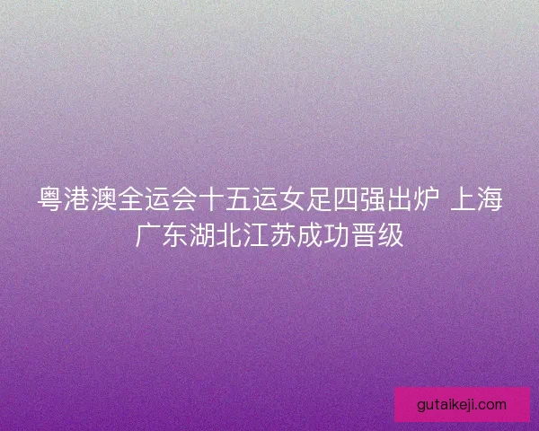 粤港澳全运会十五运女足四强出炉 上海广东湖北江苏成功晋级