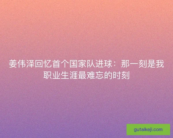 姜伟泽回忆首个国家队进球：那一刻是我职业生涯最难忘的时刻