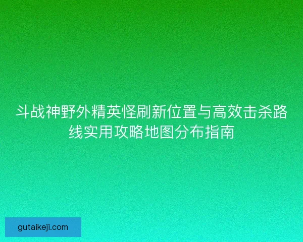 斗战神野外精英怪刷新位置与高效击杀路线实用攻略地图分布指南
